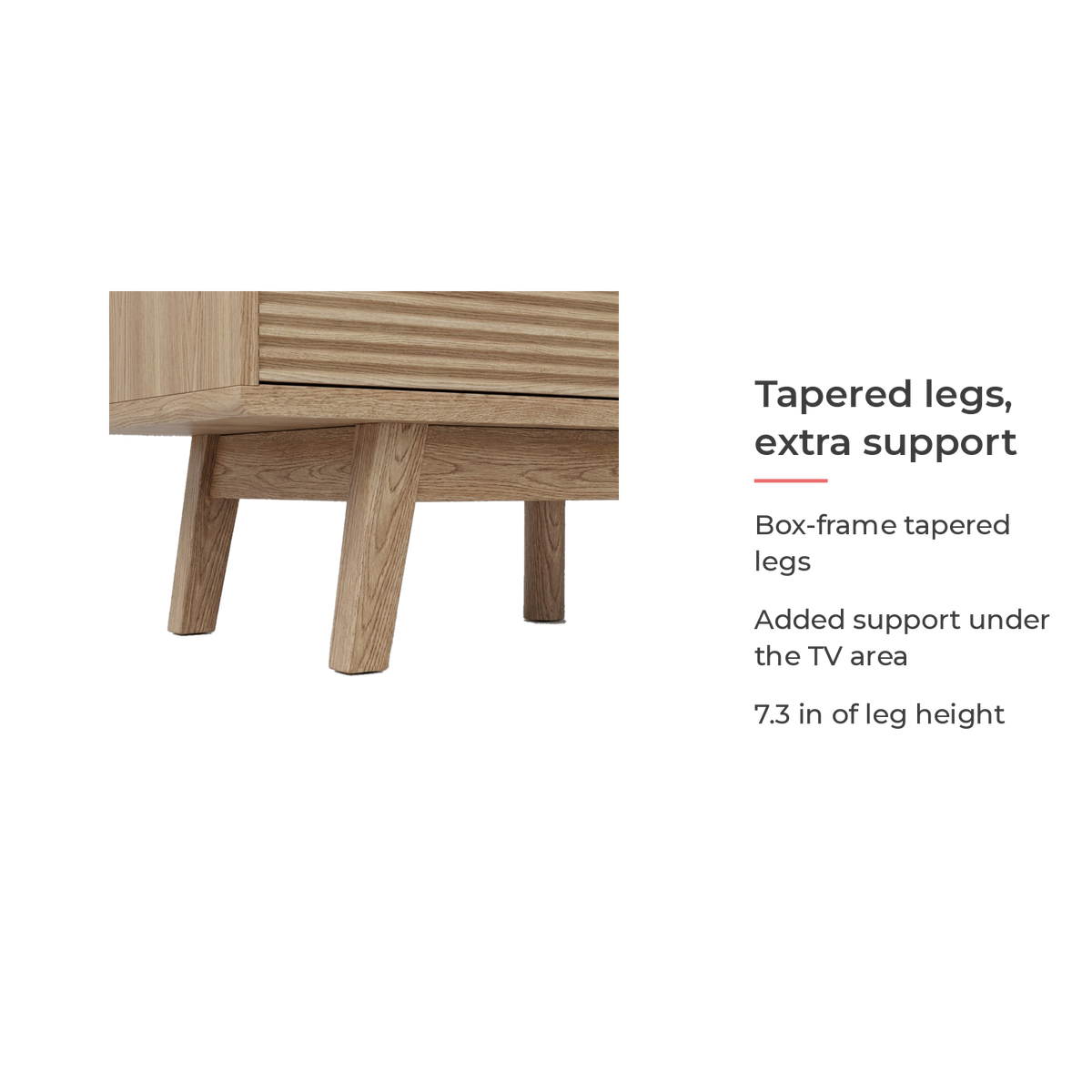 Box-frame tapered legs with added support under the TV area, 7.3 in leg height (feature callout)